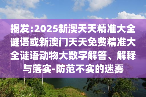 揭發:2025新澳天天精準大全謎語或新澳門天天免費精準大全謎語動物大數字解答、解釋與落實-防范不實的迷霧