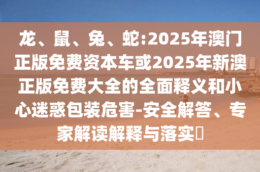龍、鼠、兔、蛇:2025年澳門正版免費資本車或2025年新澳正版免費大全的全面釋義和小心迷惑包裝危害-安全解答、專家解讀解釋與落實?
