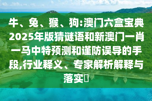 牛、兔、猴、狗:澳門六盒寶典2025年版猜謎語和新澳門一肖一馬中特預測和謹防誤導的手段,行業釋義、專家解析解釋與落實?