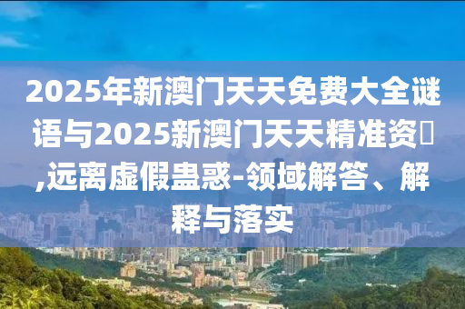 2025年新澳門(mén)天天免費(fèi)大全謎語(yǔ)與2025新澳門(mén)天天精準(zhǔn)資枓,遠(yuǎn)離虛假蠱惑-領(lǐng)域解答、解釋與落實(shí)