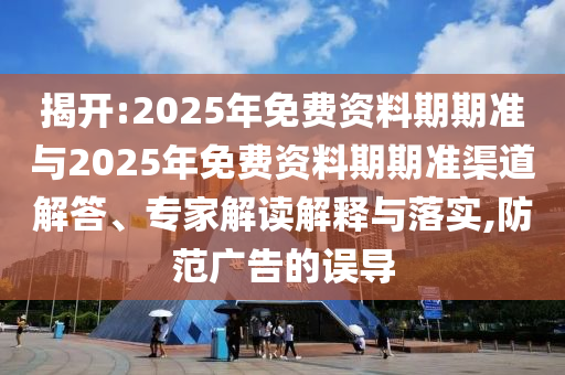 揭開:2025年免費資料期期準與2025年免費資料期期準渠道解答、專家解讀解釋與落實,防范廣告的誤導
