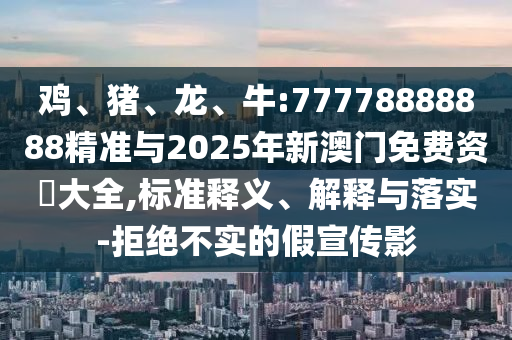 雞、豬、龍、牛:77778888888精準與2025年新澳門免費資枓大全,標準釋義、解釋與落實-拒絕不實的假宣傳影