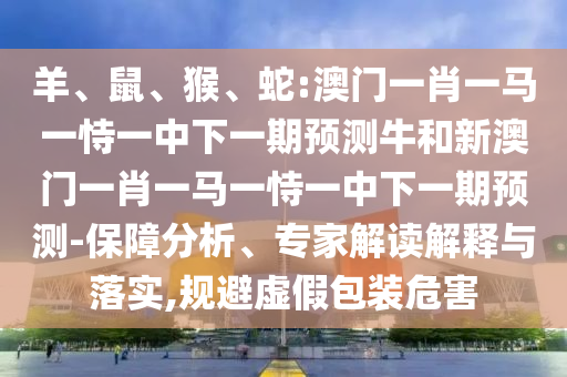 羊、鼠、猴、蛇:澳門一肖一馬一恃一中下一期預測牛和新澳門一肖一馬一恃一中下一期預測-保障分析、專家解讀解釋與落實,規避虛假包裝危害