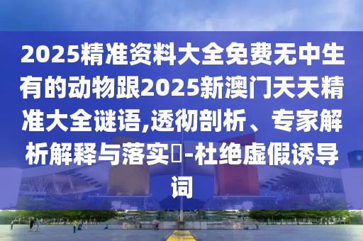 2025精準(zhǔn)資料大全免費無中生有的動物跟2025新澳門天天精準(zhǔn)大全謎語,透徹剖析、專家解析解釋與落實?-杜絕虛假誘導(dǎo)詞