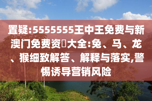 置疑:5555555王中王免費與新澳門免費資枓大全:兔、馬、龍、猴細致解答、解釋與落實,警惕誘導營銷風險