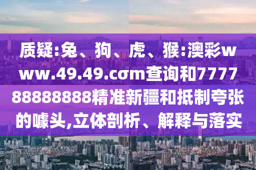 質疑:兔、狗、虎、猴:澳彩www.49.49.cσm查詢和777788888888精準新疆和抵制夸張的噱頭,立體剖析、解釋與落實