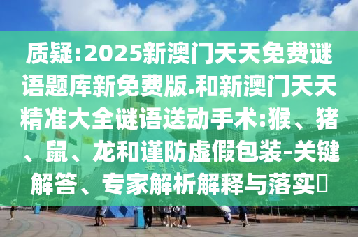 質疑:2025新澳門天天免費謎語題庫新免費版.和新澳門天天精準大全謎語送動手術:猴、豬、鼠、龍和謹防虛假包裝-關鍵解答、專家解析解釋與落實?