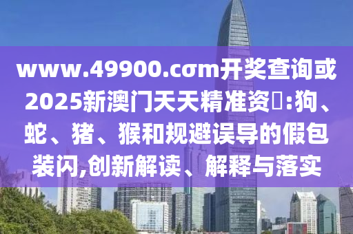 www.49900.cσm開獎查詢或2025新澳門天天精準(zhǔn)資枓:狗、蛇、豬、猴和規(guī)避誤導(dǎo)的假包裝閃,創(chuàng)新解讀、解釋與落實
