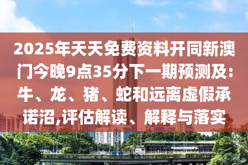 2025年天天免費資料開同新澳門今晚9點35分下一期預測及:牛、龍、豬、蛇和遠離虛假承諾沼,評估解讀、解釋與落實