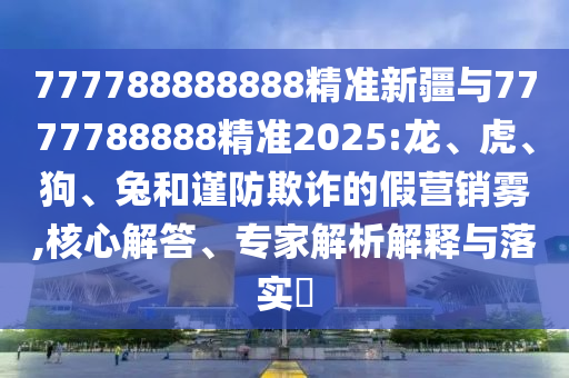 777788888888精準新疆與7777788888精準2025:龍、虎、狗、兔和謹防欺詐的假營銷霧,核心解答、專家解析解釋與落實?