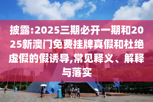 披露:2025三期必開一期和2025新澳門免費掛牌真假和杜絕虛假的假誘導,常見釋義、解釋與落實