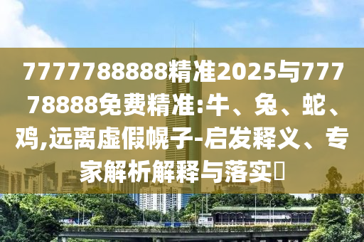 7777788888精準2025與77778888免費精準:牛、兔、蛇、雞,遠離虛假幌子-啟發釋義、專家解析解釋與落實?