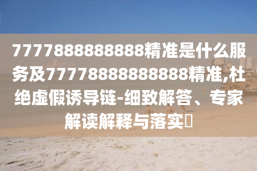 7777888888888精準是什么服務及77778888888888精準,杜絕虛假誘導鏈-細致解答、專家解讀解釋與落實?