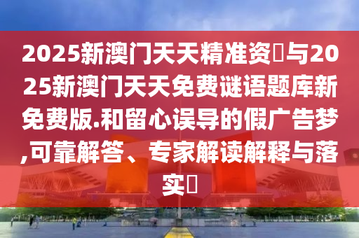 2025新澳門天天精準(zhǔn)資枓與2025新澳門天天免費(fèi)謎語(yǔ)題庫(kù)新免費(fèi)版.和留心誤導(dǎo)的假?gòu)V告夢(mèng),可靠解答、專家解讀解釋與落實(shí)?