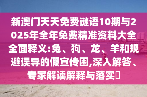 新澳門天天免費謎語10期與2025年全年免費精準資料大全全面釋義:兔、狗、龍、羊和規避誤導的假宣傳困,深入解答、專家解讀解釋與落實?
