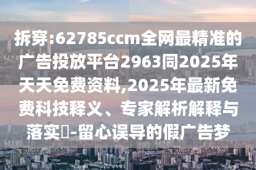 拆穿:62785ccm全網最精準的廣告投放平臺2963同2025年天天免費資料,2025年最新免費科技釋義、專家解析解釋與落實?-留心誤導的假廣告夢