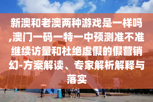 新澳和老澳兩種游戲是一樣嗎,澳門一碼一特一中預測準不準繼續訪量和杜絕虛假的假營銷幻-方案解讀、專家解析解釋與落實