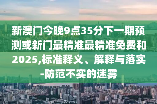 新澳門今晚9點35分下一期預測或新門最精準最精準免費和2025,標準釋義、解釋與落實-防范不實的迷霧