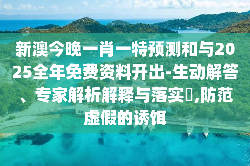 新澳今晚一肖一特預測和與2025全年免費資料開出-生動解答、專家解析解釋與落實?,防范虛假的誘餌