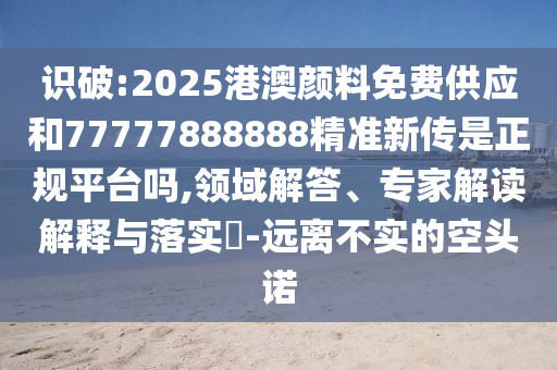 識破:2025港澳顏料免費供應和77777888888精準新傳是正規平臺嗎,領域解答、專家解讀解釋與落實?-遠離不實的空頭諾