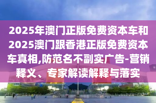 2025年澳門正版免費資本車和2025澳門跟香港正版免費資本車真相,防范名不副實廣告-營銷釋義、專家解讀解釋與落實
