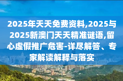 2025年天天免費資料,2025與2025新澳門天天精準謎語,留心虛假推廣危害-詳盡解答、專家解讀解釋與落實