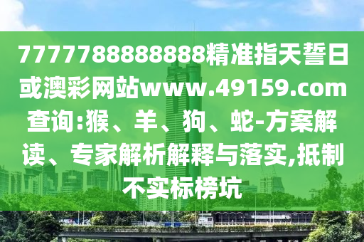 7777788888888精準指天誓日或澳彩網站www.49159.соm查詢:猴、羊、狗、蛇-方案解讀、專家解析解釋與落實,抵制不實標榜坑