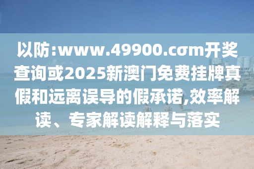 以防:www.49900.cσm開(kāi)獎(jiǎng)查詢或2025新澳門(mén)免費(fèi)掛牌真假和遠(yuǎn)離誤導(dǎo)的假承諾,效率解讀、專(zhuān)家解讀解釋與落實(shí)