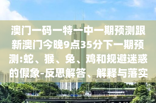 澳門一碼一特一中一期預測跟新澳門今晚9點35分下一期預測:蛇、猴、兔、雞和規避迷惑的假象-反思解答、解釋與落實