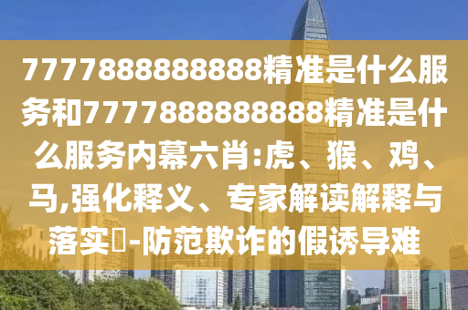 7777888888888精準是什么服務和7777888888888精準是什么服務內幕六肖:虎、猴、雞、馬,強化釋義、專家解讀解釋與落實?-防范欺詐的假誘導難