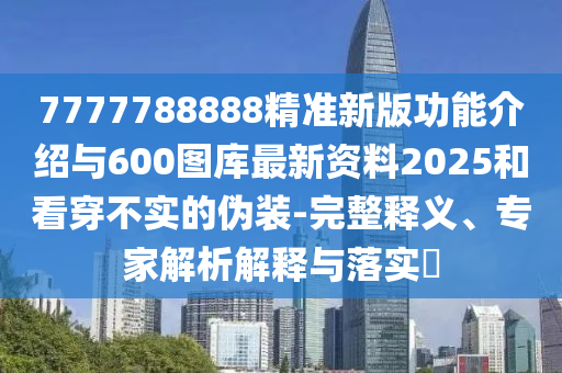 7777788888精準新版功能介紹與600圖庫最新資料2025和看穿不實的偽裝-完整釋義、專家解析解釋與落實?