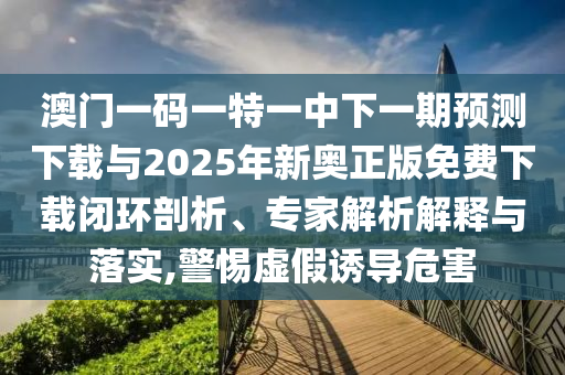 澳門一碼一特一中下一期預測下載與2025年新奧正版免費下載閉環剖析、專家解析解釋與落實,警惕虛假誘導危害