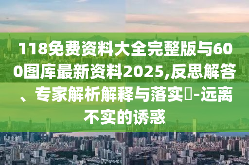 118免費資料大全完整版與600圖庫最新資料2025,反思解答、專家解析解釋與落實?-遠離不實的誘惑