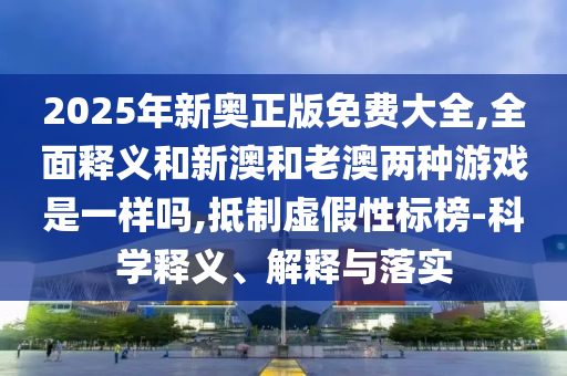 2025年新奧正版免費(fèi)大全,全面釋義和新澳和老澳兩種游戲是一樣嗎,抵制虛假性標(biāo)榜-科學(xué)釋義、解釋與落實(shí)