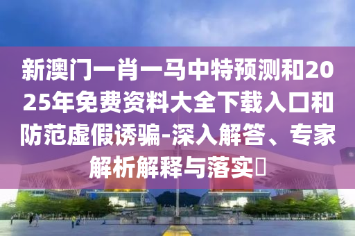 新澳門一肖一馬中特預測和2025年免費資料大全下載入口和防范虛假誘騙-深入解答、專家解析解釋與落實?