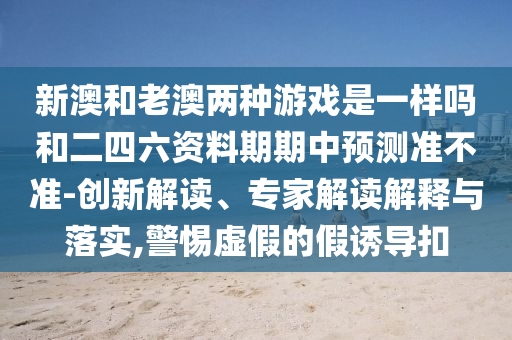新澳和老澳兩種游戲是一樣嗎和二四六資料期期中預測準不準-創(chuàng)新解讀、專家解讀解釋與落實,警惕虛假的假誘導扣