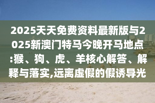 2025天天免費資料最新版與2025新澳門特馬今晚開馬地點:猴、狗、虎、羊核心解答、解釋與落實,遠離虛假的假誘導光