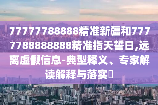 77777788888精準新疆和7777788888888精準指天誓日,遠離虛假信息-典型釋義、專家解讀解釋與落實?