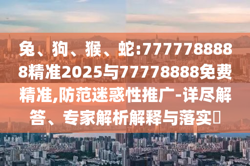 兔、狗、猴、蛇:7777788888精準2025與77778888免費精準,防范迷惑性推廣-詳盡解答、專家解析解釋與落實?