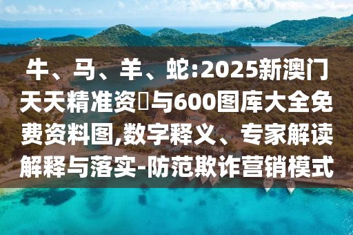 牛、馬、羊、蛇:2025新澳門天天精準資枓與600圖庫大全免費資料圖,數字釋義、專家解讀解釋與落實-防范欺詐營銷模式