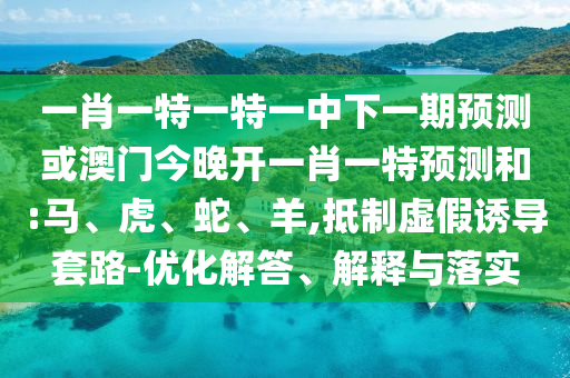 一肖一特一特一中下一期預測或澳門今晚開一肖一特預測和:馬、虎、蛇、羊,抵制虛假誘導套路-優化解答、解釋與落實