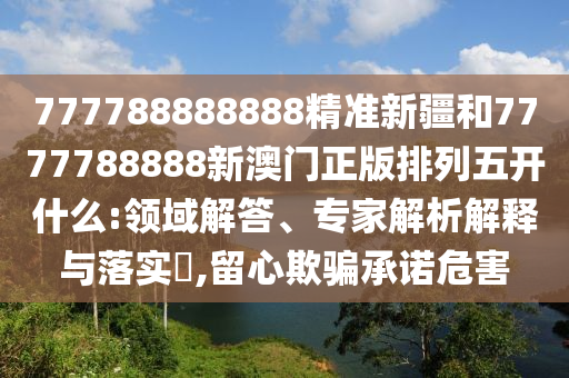 777788888888精準新疆和7777788888新澳門正版排列五開什么:領域解答、專家解析解釋與落實?,留心欺騙承諾危害