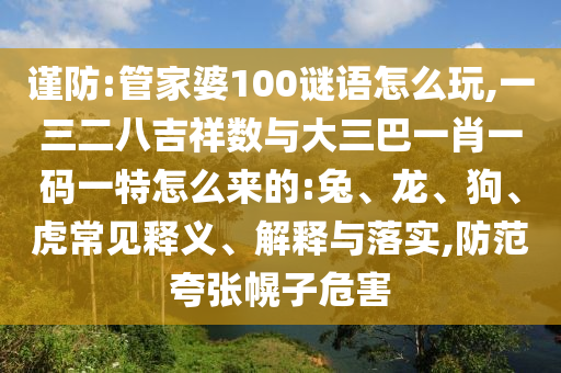 謹防:管家婆100謎語怎么玩,一三二八吉祥數與大三巴一肖一碼一特怎么來的:兔、龍、狗、虎常見釋義、解釋與落實,防范夸張幌子危害