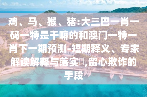 雞、馬、猴、豬:大三巴一肖一碼一特是干嘛的和澳門一特一肖下一期預測-短期釋義、專家解讀解釋與落實?,留心欺詐的手段