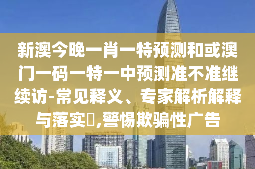 新澳今晚一肖一特預測和或澳門一碼一特一中預測準不準繼續訪-常見釋義、專家解析解釋與落實?,警惕欺騙性廣告