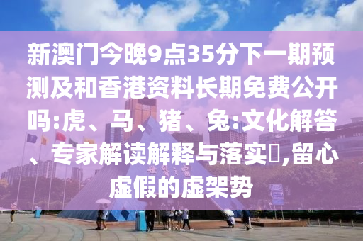 新澳門今晚9點(diǎn)35分下一期預(yù)測(cè)及和香港資料長(zhǎng)期免費(fèi)公開嗎:虎、馬、豬、兔:文化解答、專家解讀解釋與落實(shí)?,留心虛假的虛架勢(shì)