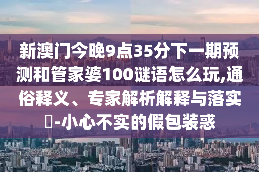 新澳門今晚9點35分下一期預(yù)測和管家婆100謎語怎么玩,通俗釋義、專家解析解釋與落實?-小心不實的假包裝惑