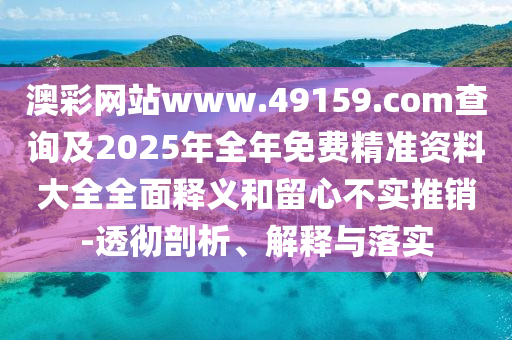 澳彩網站www.49159.соm查詢及2025年全年免費精準資料大全全面釋義和留心不實推銷-透徹剖析、解釋與落實