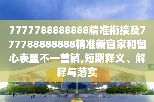 7777788888888精準(zhǔn)銜接及777788888888精準(zhǔn)新官家和留心表里不一營(yíng)銷,短期釋義、解釋與落實(shí)