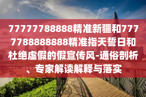 77777788888精準新疆和7777788888888精準指天誓日和杜絕虛假的假宣傳風-通俗剖析、專家解讀解釋與落實
